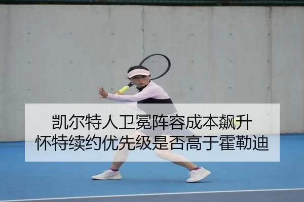 凯尔特人卫冕阵容成本飙升 怀特续约优先级是否高于霍勒迪